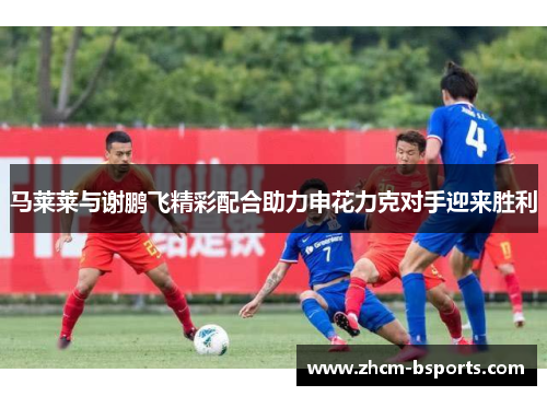 马莱莱与谢鹏飞精彩配合助力申花力克对手迎来胜利