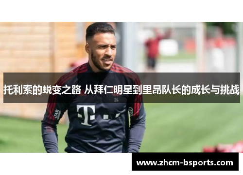 托利索的蜕变之路 从拜仁明星到里昂队长的成长与挑战