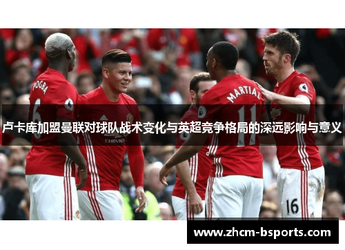 卢卡库加盟曼联对球队战术变化与英超竞争格局的深远影响与意义