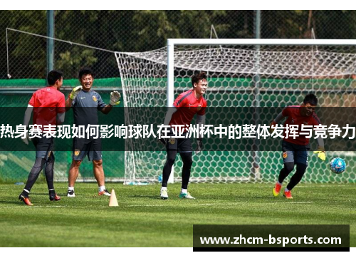 热身赛表现如何影响球队在亚洲杯中的整体发挥与竞争力