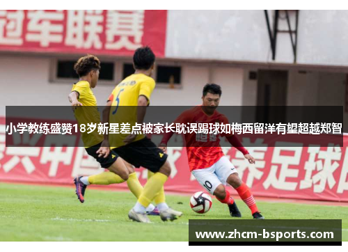 小学教练盛赞18岁新星差点被家长耽误踢球如梅西留洋有望超越郑智