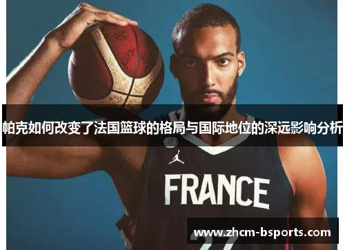 帕克如何改变了法国篮球的格局与国际地位的深远影响分析 帕克如何改变了法国篮球的格局与国际地位的深远影响分析