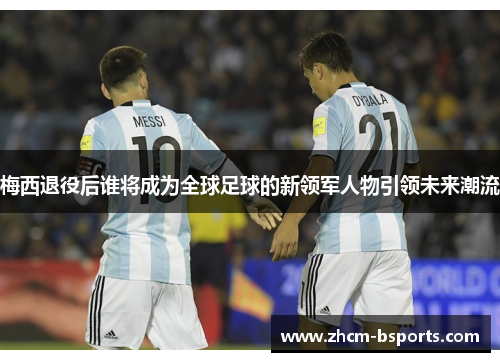 梅西退役后谁将成为全球足球的新领军人物引领未来潮流 梅西退役后谁将成为全球足球的新领军人物引领未来潮流