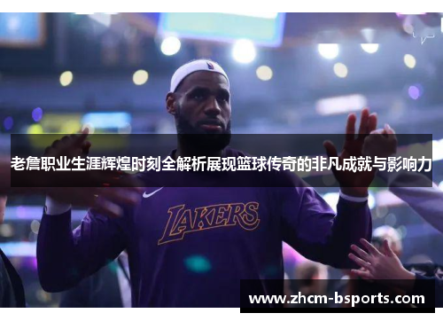 老詹职业生涯辉煌时刻全解析展现篮球传奇的非凡成就与影响力